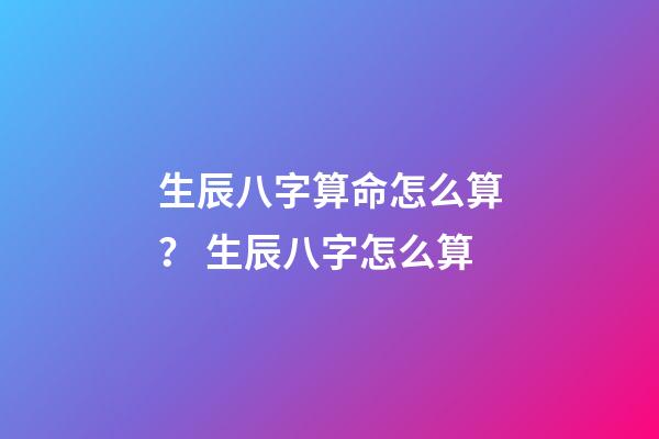 生辰八字算命怎么算？ 生辰八字怎么算